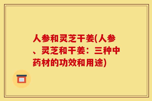 人参和灵芝干姜(人参、灵芝和干姜：三种中药材的功效和用途)-第1张图片-灵芝之家