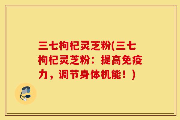 三七枸杞灵芝粉(三七枸杞灵芝粉:提高免疫力,调节身体机能!)-第1张图片-灵芝之家 三七枸杞灵芝粉(三七枸杞灵芝粉:提高免疫力,调节身体机能!)-第1张图片-灵芝之家