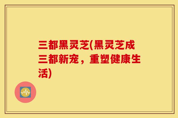三都黑灵芝(黑灵芝成三都新宠,重塑健康生活)-第1张图片-灵芝之家 三都黑灵芝(黑灵芝成三都新宠,重塑健康生活)-第1张图片-灵芝之家