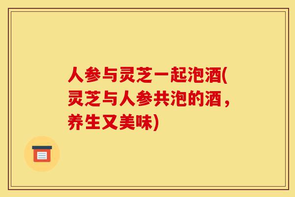 人参与灵芝一起泡酒(灵芝与人参共泡的酒,养生又美味)-第1张图片-灵芝之家 人参与灵芝一起泡酒(灵芝与人参共泡的酒,养生又美味)-第1张图片-灵芝之家