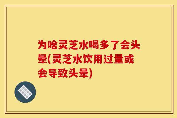 为啥灵芝水喝多了会头晕(灵芝水饮用过量或会导致头晕)-第1张图片-灵芝之家