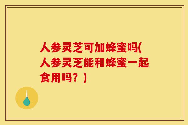 人参灵芝可加蜂蜜吗(人参灵芝能和蜂蜜一起食用吗?)-第1张图片-灵芝之家 人参灵芝可加蜂蜜吗(人参灵芝能和蜂蜜一起食用吗?)-第1张图片-灵芝之家
