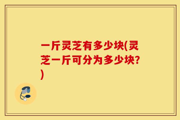 一斤灵芝有多少块(灵芝一斤可分为多少块?)-第1张图片-灵芝之家 一斤灵芝有多少块(灵芝一斤可分为多少块?)-第1张图片-灵芝之家