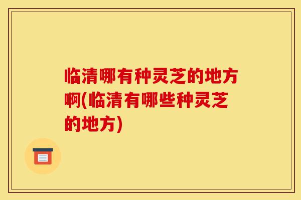 临清哪有种灵芝的地方啊(临清有哪些种灵芝的地方)-第1张图片-灵芝之家 临清哪有种灵芝的地方啊(临清有哪些种灵芝的地方)-第1张图片-灵芝之家