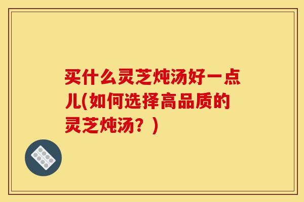 买什么灵芝炖汤好一点儿(如何选择高品质的灵芝炖汤?)-第1张图片-灵芝之家 买什么灵芝炖汤好一点儿(如何选择高品质的灵芝炖汤?)-第1张图片-灵芝之家