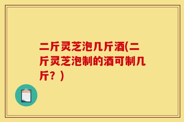 二斤灵芝泡几斤酒(二斤灵芝泡制的酒可制几斤?)-第1张图片-灵芝之家 二斤灵芝泡几斤酒(二斤灵芝泡制的酒可制几斤?)-第1张图片-灵芝之家