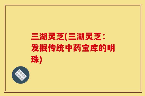 三湖灵芝(三湖灵芝:发掘传统中药宝库的明珠)-第1张图片-灵芝之家 三湖灵芝(三湖灵芝:发掘传统中药宝库的明珠)-第1张图片-灵芝之家