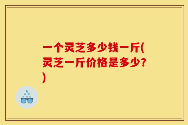 一个灵芝多少钱一斤(灵芝一斤价格是多少?)-第1张图片-灵芝之家 一个灵芝多少钱一斤(灵芝一斤价格是多少?)-第1张图片-灵芝之家