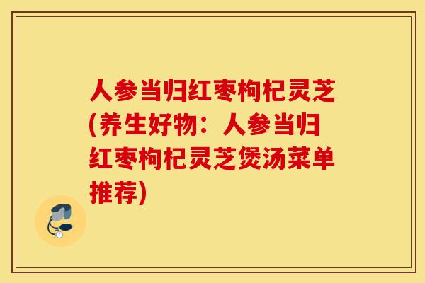 人参当归红枣枸杞灵芝(养生好物：人参当归红枣枸杞灵芝煲汤菜单推荐)-第1张图片-灵芝之家