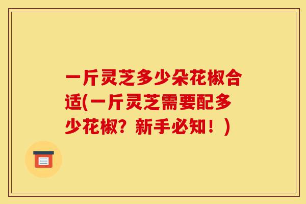 一斤灵芝多少朵花椒合适(一斤灵芝需要配多少花椒?新手必知!)-第1张图片-灵芝之家 一斤灵芝多少朵花椒合适(一斤灵芝需要配多少花椒?新手必知!)-第1张图片-灵芝之家