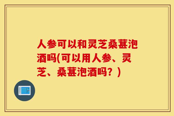 人参可以和灵芝桑葚泡酒吗(可以用人参、灵芝、桑葚泡酒吗?)-第1张图片-灵芝之家 人参可以和灵芝桑葚泡酒吗(可以用人参、灵芝、桑葚泡酒吗?)-第1张图片-灵芝之家