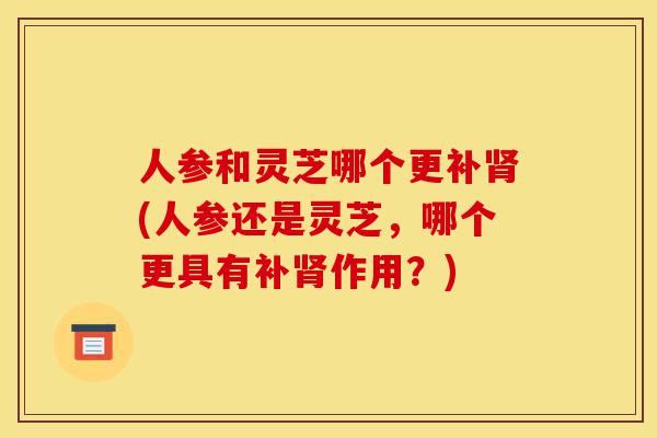 人参和灵芝哪个更补肾(人参还是灵芝,哪个更具有补肾作用?)-第1张图片-灵芝之家 人参和灵芝哪个更补肾(人参还是灵芝,哪个更具有补肾作用?)-第1张图片-灵芝之家