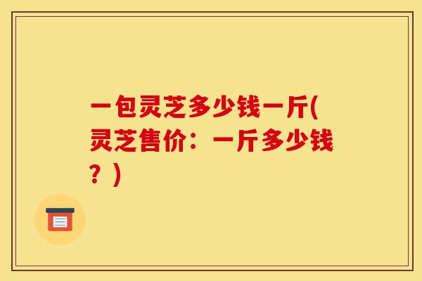 一包灵芝多少钱一斤(灵芝售价:一斤多少钱?)-第1张图片-灵芝之家 一包灵芝多少钱一斤(灵芝售价:一斤多少钱?)-第1张图片-灵芝之家