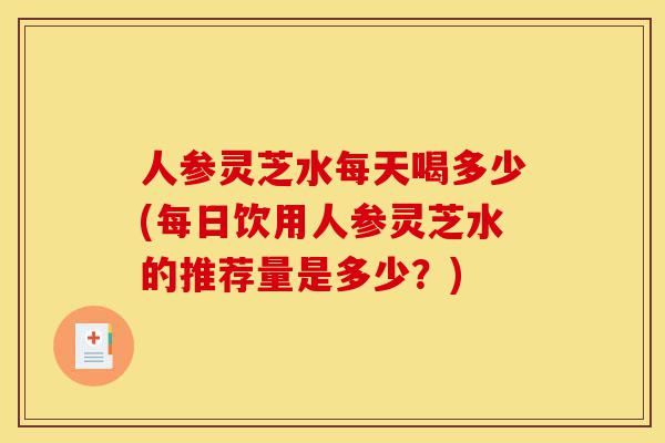 人参灵芝水每天喝多少(每日饮用人参灵芝水的推荐量是多少?)-第1张图片-灵芝之家 人参灵芝水每天喝多少(每日饮用人参灵芝水的推荐量是多少?)-第1张图片-灵芝之家