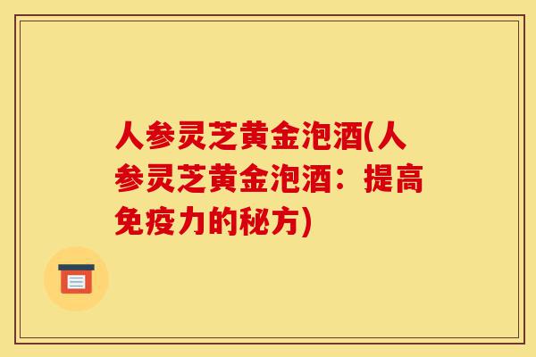 人参灵芝黄金泡酒(人参灵芝黄金泡酒:提高免疫力的秘方)-第1张图片-灵芝之家 人参灵芝黄金泡酒(人参灵芝黄金泡酒:提高免疫力的秘方)-第1张图片-灵芝之家