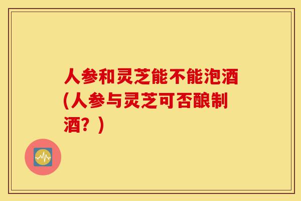 人参和灵芝能不能泡酒(人参与灵芝可否酿制酒?)-第1张图片-灵芝之家 人参和灵芝能不能泡酒(人参与灵芝可否酿制酒?)-第1张图片-灵芝之家