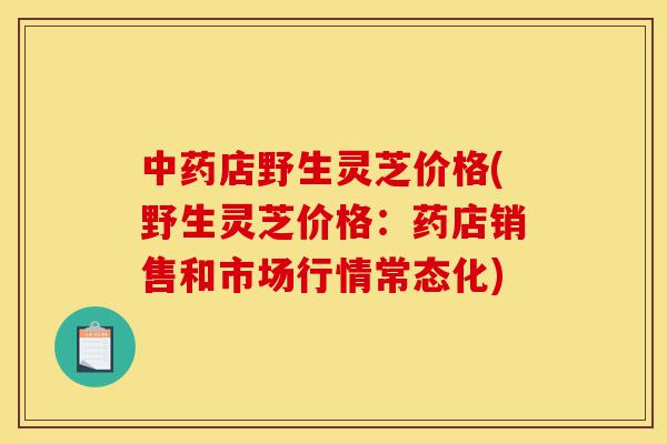 中药店野生灵芝价格(野生灵芝价格:药店销售和市场行情常态化)-第1张图片-灵芝之家 中药店野生灵芝价格(野生灵芝价格:药店销售和市场行情常态化)-第1张图片-灵芝之家