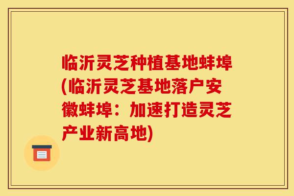 临沂灵芝种植基地蚌埠(临沂灵芝基地落户安徽蚌埠:加速打造灵芝产业新高地)-第1张图片-灵芝之家 临沂灵芝种植基地蚌埠(临沂灵芝基地落户安徽蚌埠:加速打造灵芝产业新高地)-第1张图片-灵芝之家