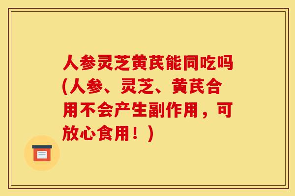 人参灵芝黄芪能同吃吗(人参、灵芝、黄芪合用不会产生副作用,可放心食用!)-第1张图片-灵芝之家 人参灵芝黄芪能同吃吗(人参、灵芝、黄芪合用不会产生副作用,可放心食用!)-第1张图片-灵芝之家