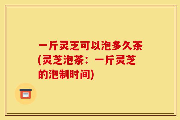 一斤灵芝可以泡多久茶(灵芝泡茶：一斤灵芝的泡制时间)-第1张图片-灵芝之家