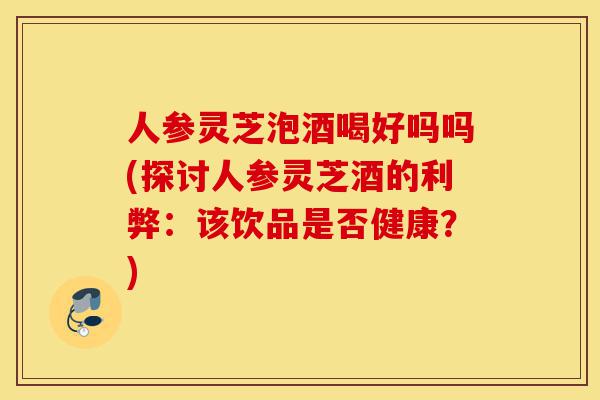 人参灵芝泡酒喝好吗吗(探讨人参灵芝酒的利弊:该饮品是否健康?)-第1张图片-灵芝之家 人参灵芝泡酒喝好吗吗(探讨人参灵芝酒的利弊:该饮品是否健康?)-第1张图片-灵芝之家