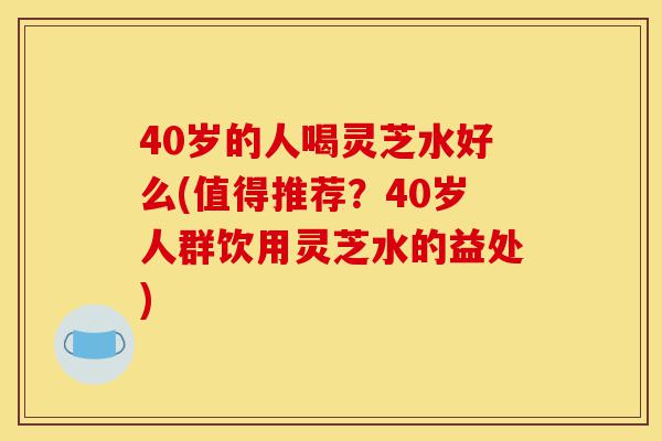 40岁的人喝灵芝水好么(值得推荐?40岁人群饮用灵芝水的益处)-第1张图片-灵芝之家 40岁的人喝灵芝水好么(值得推荐?40岁人群饮用灵芝水的益处)-第1张图片-灵芝之家