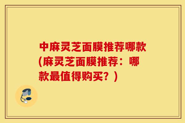 中麻灵芝面膜推荐哪款(麻灵芝面膜推荐:哪款最值得购买?)-第1张图片-灵芝之家 中麻灵芝面膜推荐哪款(麻灵芝面膜推荐:哪款最值得购买?)-第1张图片-灵芝之家