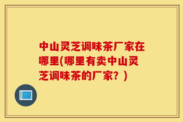 中山灵芝调味茶厂家在哪里(哪里有卖中山灵芝调味茶的厂家？)-第1张图片-灵芝之家
