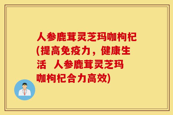 人参鹿茸灵芝玛咖枸杞(提高免疫力,健康生活 人参鹿茸灵芝玛咖枸杞合力高效)-第1张图片-灵芝之家 人参鹿茸灵芝玛咖枸杞(提高免疫力,健康生活 人参鹿茸灵芝玛咖枸杞合力高效)-第1张图片-灵芝之家