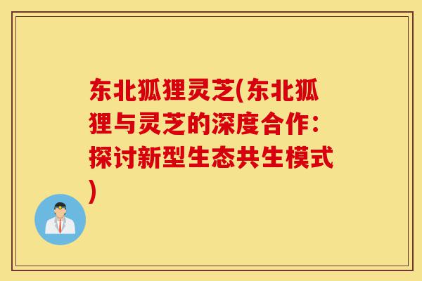 东北狐狸灵芝(东北狐狸与灵芝的深度合作:探讨新型生态共生模式)-第1张图片-灵芝之家 东北狐狸灵芝(东北狐狸与灵芝的深度合作:探讨新型生态共生模式)-第1张图片-灵芝之家