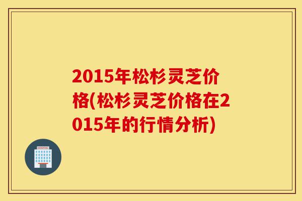 2015年松杉灵芝价格(松杉灵芝价格在2015年的行情分析)-第1张图片-灵芝之家 2015年松杉灵芝价格(松杉灵芝价格在2015年的行情分析)-第1张图片-灵芝之家