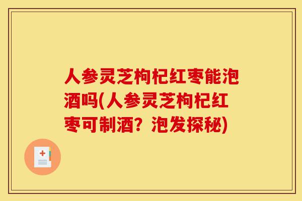人参灵芝枸杞红枣能泡酒吗(人参灵芝枸杞红枣可制酒？泡发探秘)-第1张图片-灵芝之家