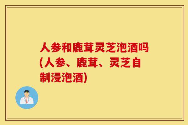 人参和鹿茸灵芝泡酒吗(人参、鹿茸、灵芝自制浸泡酒)-第1张图片-灵芝之家 人参和鹿茸灵芝泡酒吗(人参、鹿茸、灵芝自制浸泡酒)-第1张图片-灵芝之家