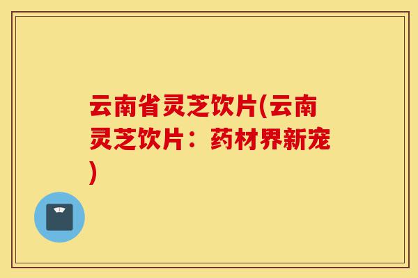 云南省灵芝饮片(云南灵芝饮片：药材界新宠)-第1张图片-灵芝之家