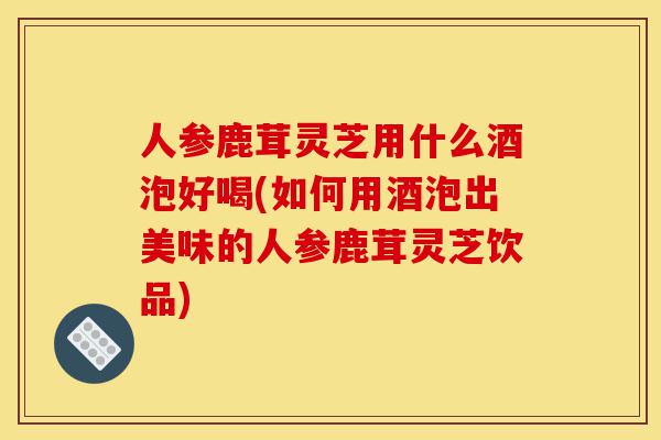 人参鹿茸灵芝用什么酒泡好喝(如何用酒泡出美味的人参鹿茸灵芝饮品)-第1张图片-灵芝之家 人参鹿茸灵芝用什么酒泡好喝(如何用酒泡出美味的人参鹿茸灵芝饮品)-第1张图片-灵芝之家