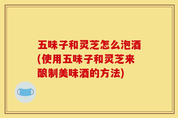 五味子和灵芝怎么泡酒(使用五味子和灵芝来酿制美味酒的方法)-第1张图片-灵芝之家 五味子和灵芝怎么泡酒(使用五味子和灵芝来酿制美味酒的方法)-第1张图片-灵芝之家