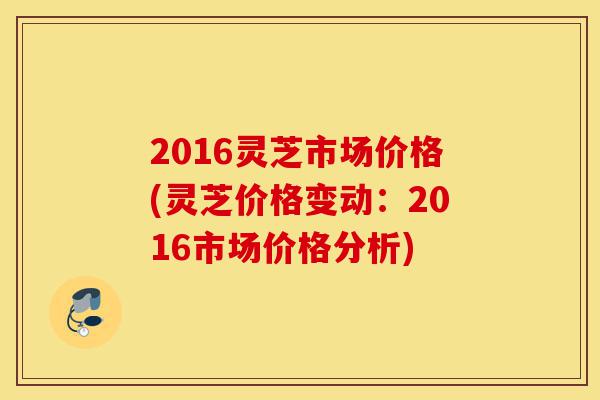 2016灵芝市场价格(灵芝价格变动:2016市场价格分析)-第1张图片-灵芝之家 2016灵芝市场价格(灵芝价格变动:2016市场价格分析)-第1张图片-灵芝之家