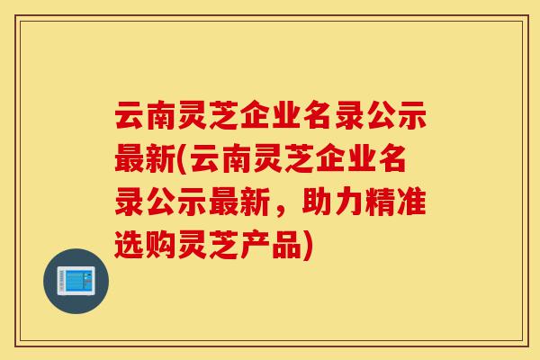 云南灵芝企业名录公示最新(云南灵芝企业名录公示最新,助力精准选购灵芝产品)-第1张图片-灵芝之家 云南灵芝企业名录公示最新(云南灵芝企业名录公示最新,助力精准选购灵芝产品)-第1张图片-灵芝之家