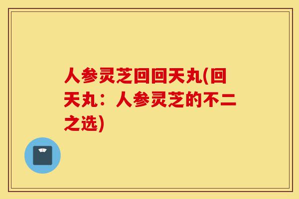人参灵芝回回天丸(回天丸：人参灵芝的不二之选)-第1张图片-灵芝之家