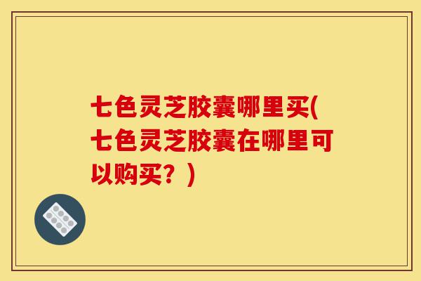 七色灵芝胶囊哪里买(七色灵芝胶囊在哪里可以购买?)-第1张图片-灵芝之家 七色灵芝胶囊哪里买(七色灵芝胶囊在哪里可以购买?)-第1张图片-灵芝之家