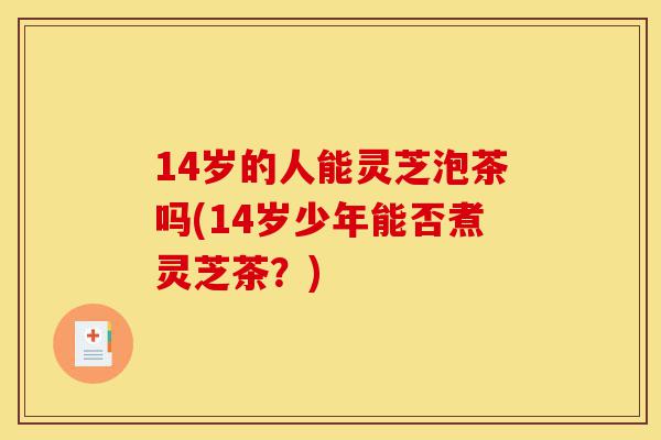 14岁的人能灵芝泡茶吗(14岁少年能否煮灵芝茶?)-第1张图片-灵芝之家 14岁的人能灵芝泡茶吗(14岁少年能否煮灵芝茶?)-第1张图片-灵芝之家