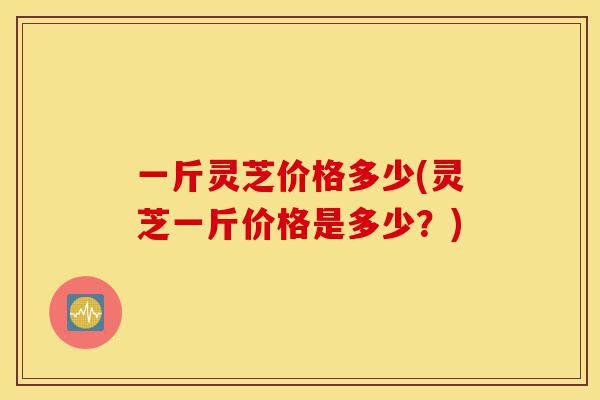 一斤灵芝价格多少(灵芝一斤价格是多少？)-第1张图片-灵芝之家
