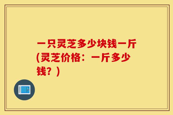 一只灵芝多少块钱一斤(灵芝价格:一斤多少钱?)-第1张图片-灵芝之家 一只灵芝多少块钱一斤(灵芝价格:一斤多少钱?)-第1张图片-灵芝之家