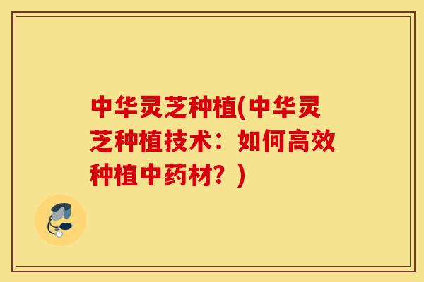中华灵芝种植(中华灵芝种植技术:如何高效种植中药材?)-第1张图片-灵芝之家 中华灵芝种植(中华灵芝种植技术:如何高效种植中药材?)-第1张图片-灵芝之家