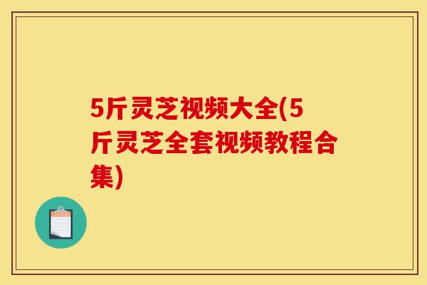 5斤灵芝视频大全(5斤灵芝全套视频教程合集)-第1张图片-灵芝之家