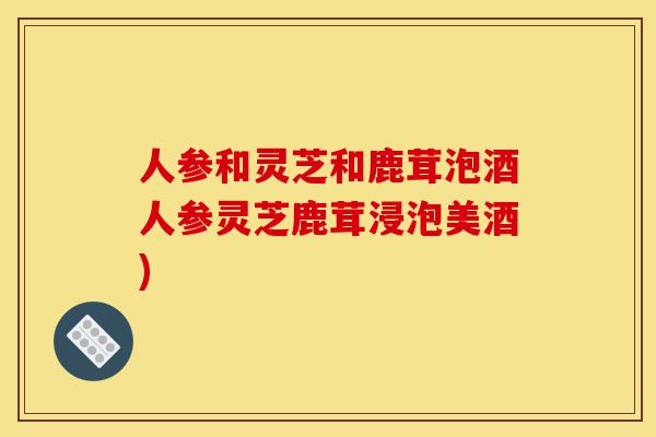 人参和灵芝和鹿茸泡酒人参灵芝鹿茸浸泡美酒)-第1张图片-灵芝之家 人参和灵芝和鹿茸泡酒人参灵芝鹿茸浸泡美酒)-第1张图片-灵芝之家