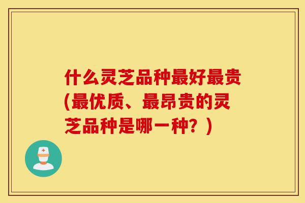 什么灵芝品种最好最贵(最优质、最昂贵的灵芝品种是哪一种?)-第1张图片-灵芝之家 什么灵芝品种最好最贵(最优质、最昂贵的灵芝品种是哪一种?)-第1张图片-灵芝之家