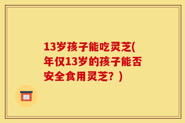 13岁孩子能吃灵芝(年仅13岁的孩子能否安全食用灵芝?)-第1张图片-灵芝之家 13岁孩子能吃灵芝(年仅13岁的孩子能否安全食用灵芝?)-第1张图片-灵芝之家