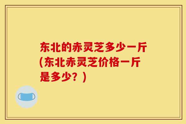 东北的赤灵芝多少一斤(东北赤灵芝价格一斤是多少?)-第1张图片-灵芝之家 东北的赤灵芝多少一斤(东北赤灵芝价格一斤是多少?)-第1张图片-灵芝之家