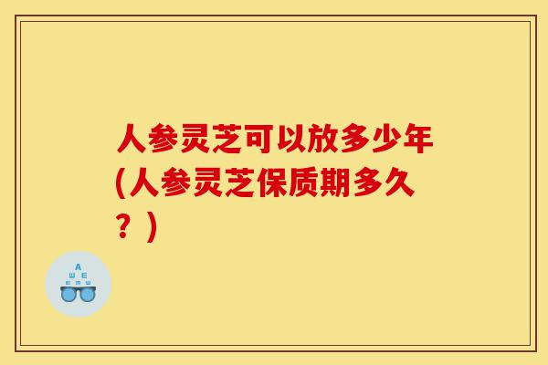 人参灵芝可以放多少年(人参灵芝保质期多久?)-第1张图片-灵芝之家 人参灵芝可以放多少年(人参灵芝保质期多久?)-第1张图片-灵芝之家